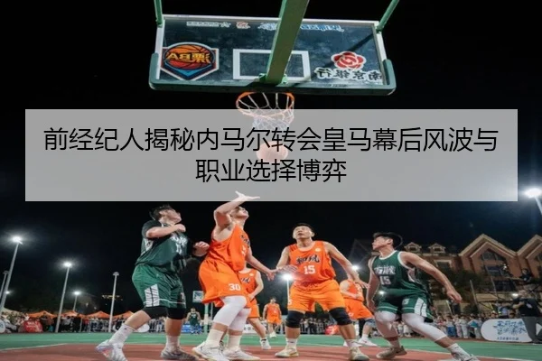 前经纪人揭秘内马尔转会皇马幕后风波与职业选择博弈