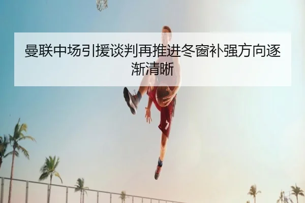 曼联中场引援谈判再推进冬窗补强方向逐渐清晰